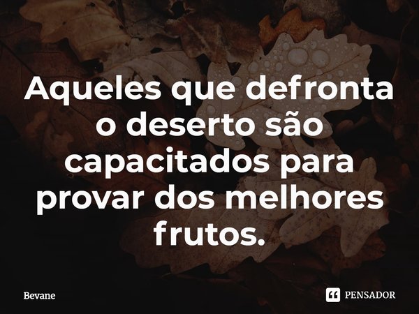 ⁠Aqueles que defronta o deserto são capacitados para provar dos melhores frutos.... Frase de Bevane.