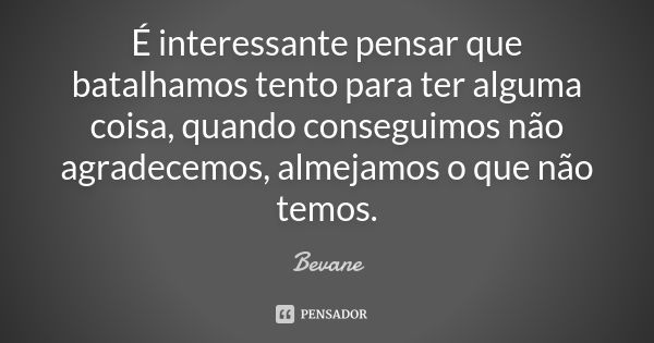 É interessante pensar que batalhamos tento para ter alguma coisa, quando conseguimos não agradecemos, almejamos o que não temos.... Frase de Bevane.