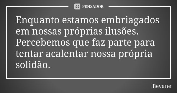 Enquanto estamos embriagados em nossas próprias ilusões. Percebemos que faz parte para tentar acalentar nossa própria solidão.... Frase de Bevane.