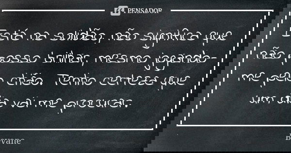 Está na solidão, não significa que não posso brilhar, mesmo jogando-me pelo chão. Tenho certeza que um dia vai me procurar.... Frase de Bevane.