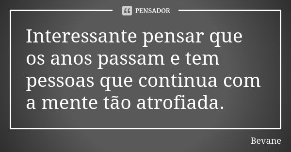 Interessante pensar que os anos passam e tem pessoas que continua com a mente tão atrofiada.... Frase de Bevane.