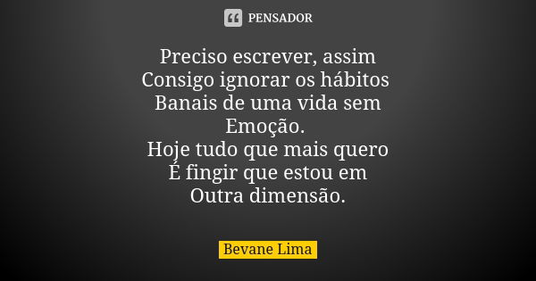 Preciso escrever, assim Consigo ignorar os hábitos Banais de uma vida sem Emoção. Hoje tudo que mais quero É fingir que estou em Outra dimensão.... Frase de Bevane Lima.