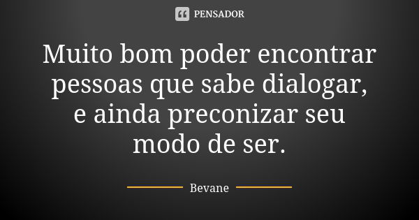 Muito bom poder encontrar pessoas que sabe dialogar, e ainda preconizar seu modo de ser.... Frase de Bevane.