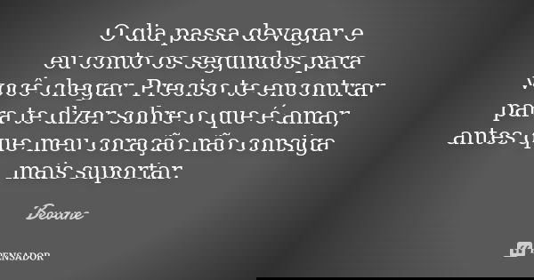 O dia passa devagar e eu conto os segundos para você chegar. Preciso te encontrar para te dizer sobre o que é amar, antes que meu coração não consiga mais supor... Frase de Bevane.