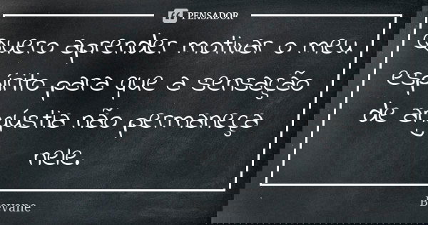 Quero aprender motivar o meu espírito para que a sensação de angústia não permaneça nele.... Frase de Bevane.