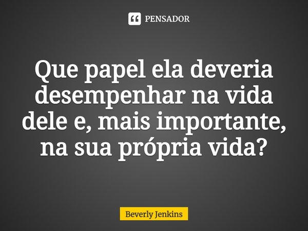 ⁠Que papel ela deveria desempenhar na vida dele e, mais importante, na sua própria vida?... Frase de Beverly Jenkins.