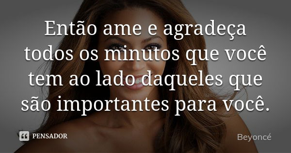 Então ame e agradeça todos os minutos que você tem ao lado daqueles que são importantes para você.... Frase de Beyoncé.