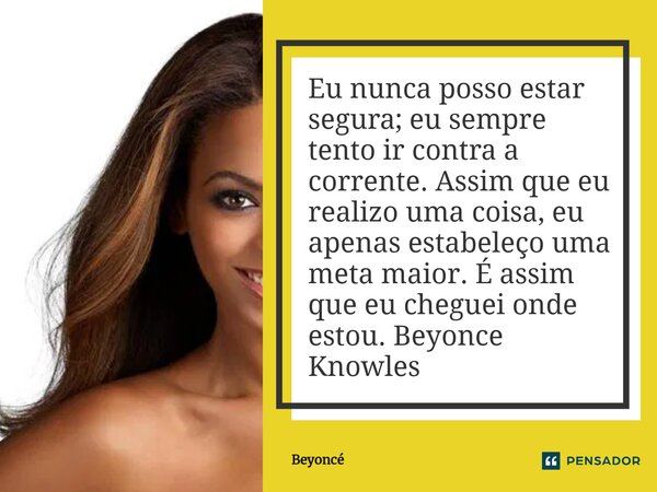 ⁠Eu nunca posso estar segura; eu sempre tento ir contra a corrente. Assim que eu realizo uma coisa, eu apenas estabeleço uma meta maior. É assim que eu cheguei ... Frase de Beyoncé.