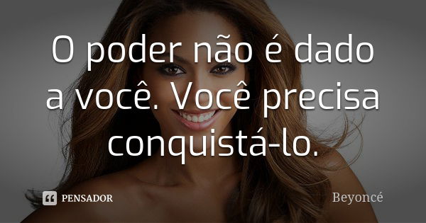 O poder não é dado a você. Você precisa conquistá-lo.... Frase de Beyoncé.