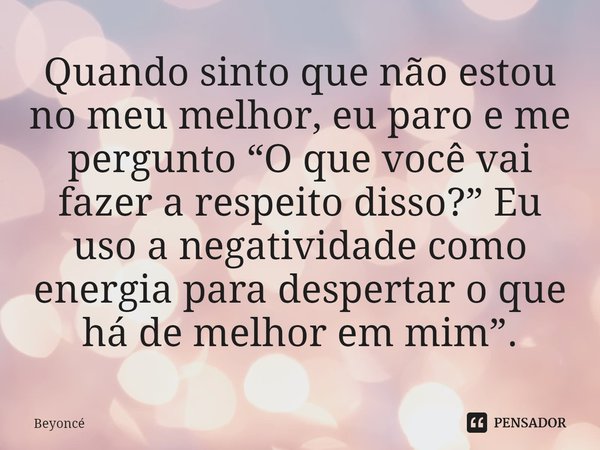 ⁠Quando sinto que não estou no meu melhor, eu paro e me pergunto “O que você vai fazer a respeito disso?” Eu uso a negatividade como energia para despertar o qu... Frase de Beyoncé.