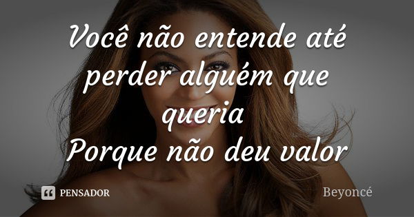 Você não entende até perder alguém que queria Porque não deu valor... Frase de Beyoncé.