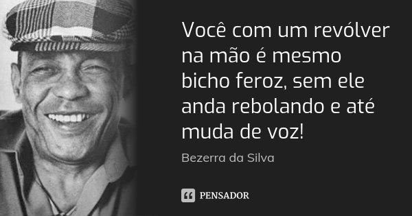 Você com um revólver na mão é mesmo bicho feroz, sem ele anda rebolando e até muda de voz!... Frase de Bezerra da Silva.
