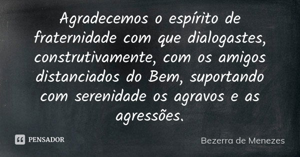 Agradecemos o espírito de fraternidade com que dialogastes, construtivamente, com os amigos distanciados do Bem, suportando com serenidade os agravos e as agres... Frase de Bezerra de Menezes.