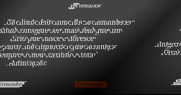 Tão linda feito uma flor ao amanhecer Ainda consegue ser mais bela que um Lírio que nasce e floresce Integro e puro, não importa o que aconteça Terás sempre o m... Frase de B.Fernandes.