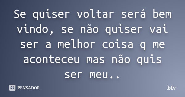 Se quiser voltar será bem vindo, se não quiser vai ser a melhor coisa q me aconteceu mas não quis ser meu..... Frase de bfv.