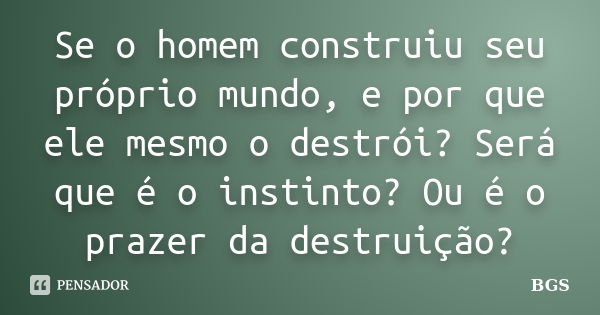 Se o homem construiu seu próprio mundo, e por que ele mesmo o destrói? Será que é o instinto? Ou é o prazer da destruição?... Frase de BGS.