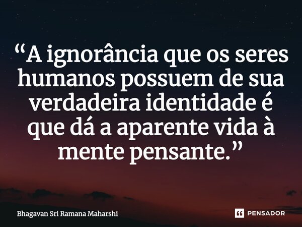 ⁠“A ignorância que os seres humanos possuem de sua verdadeira identidade é que dá a aparente vida à mente pensante.”... Frase de Bhagavan Sri Ramana Maharshi.