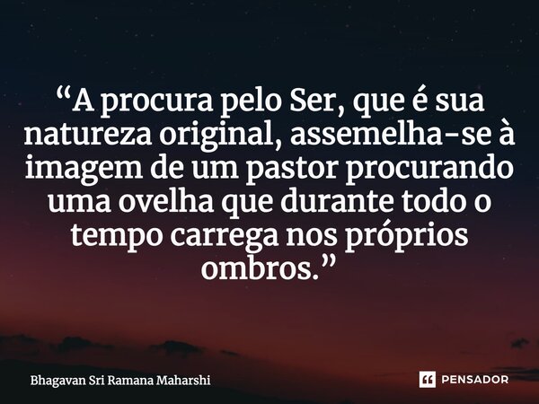 ⁠“A procura pelo Ser, que é sua natureza original, assemelha-se à imagem de um pastor procurando uma ovelha que durante todo o tempo carrega nos próprios ombros... Frase de Bhagavan Sri Ramana Maharshi.