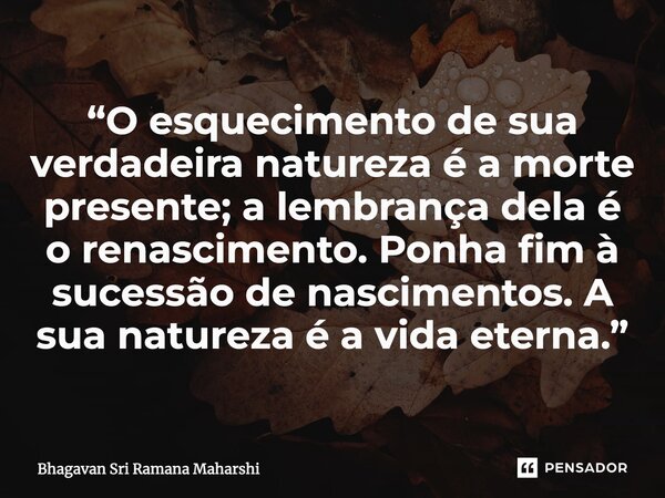 ⁠“O esquecimento de sua verdadeira natureza é a morte presente; a lembrança dela é o renascimento. Ponha fim à sucessão de nascimentos. A sua natureza é a vida ... Frase de Bhagavan Sri Ramana Maharshi.