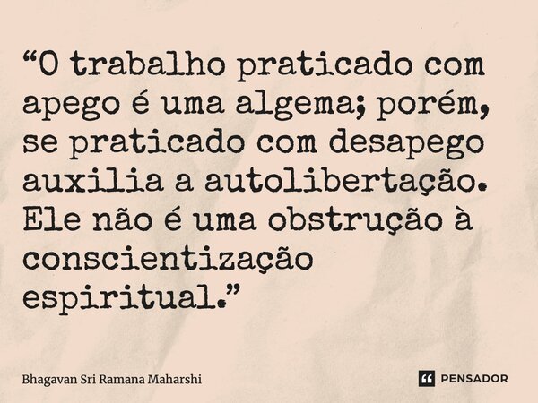 ⁠“O trabalho praticado com apego é uma algema; porém, se praticado com desapego auxilia a autolibertação. Ele não é uma obstrução à conscientização espiritual.”... Frase de Bhagavan Sri Ramana Maharshi.