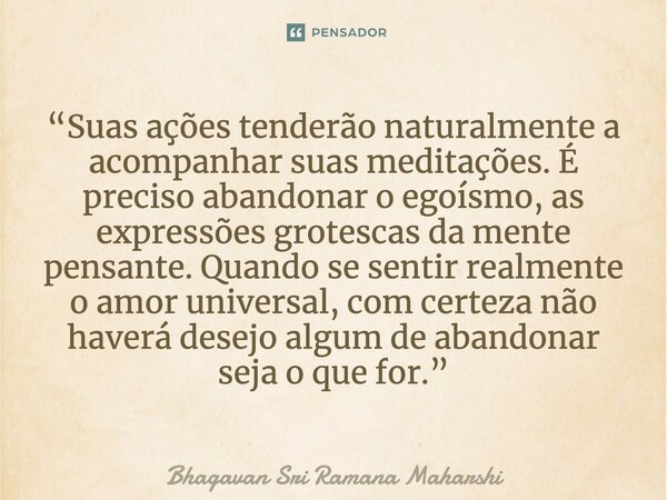 ⁠“Suas ações tenderão naturalmente a acompanhar suas meditações. É preciso abandonar o egoísmo, as expressões grotescas da mente pensante. Quando se sentir real... Frase de Bhagavan Sri Ramana Maharshi.