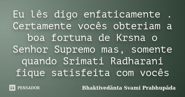 Eu lês digo enfaticamente . Certamente vocês obteriam a boa fortuna de Krsna o Senhor Supremo mas, somente quando Srimati Radharani fique satisfeita com vocês... Frase de Bhaktivedãnta Svami Prabhupãda.