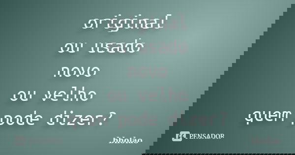 original ou usado novo ou velho quem pode dizer?... Frase de bholao.