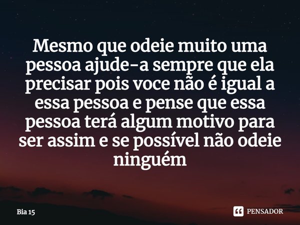 Mesmo que odeie muito uma pessoa ajude-a sempre que ela precisar pois voce não é igual a essa pessoa e pense que essa pessoa terá algum motivo para ser assim e ... Frase de Bia 15.