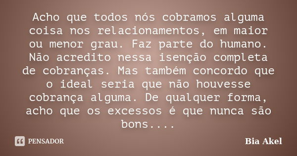 Acho que todos nós cobramos alguma coisa nos relacionamentos, em maior ou menor grau. Faz parte do humano. Não acredito nessa isenção completa de cobranças. Mas... Frase de Bia Akel.