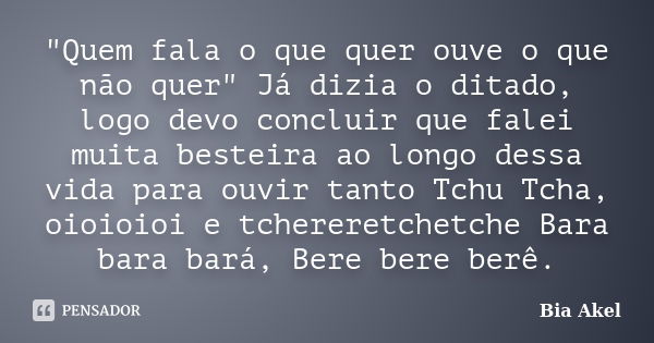 "Quem fala o que quer ouve o que não quer" Já dizia o ditado, logo devo concluir que falei muita besteira ao longo dessa vida para ouvir tanto Tchu Tc... Frase de Bia Akel.