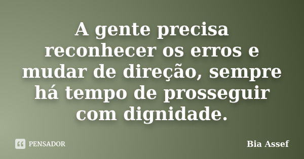 A gente precisa reconhecer os erros e mudar de direção, sempre há tempo de prosseguir com dignidade.... Frase de Bia Assef.