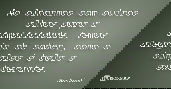 Ao olharmos com outros olhos para a simplicidade, temos alegria de saber, como o simples é belo e exuberante.... Frase de Bia Assef.