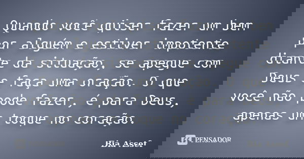 Quando você quiser fazer um bem por alguém e estiver impotente diante da situação, se apegue com Deus e faça uma oração. O que você não pode fazer, é para Deus,... Frase de Bia Assef.