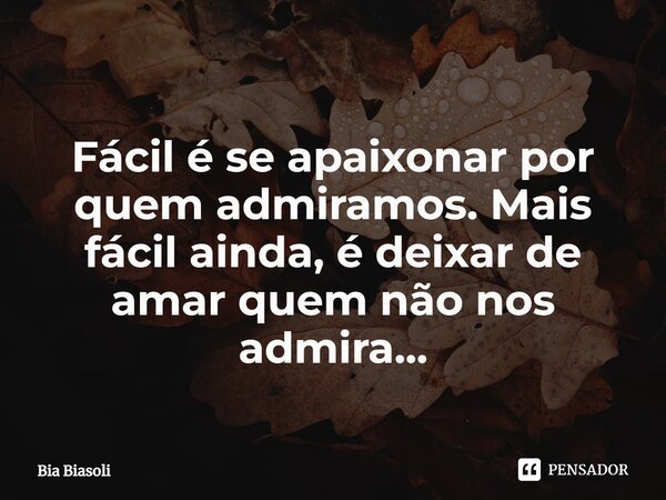 Fácil é se apaixonar por quem admiramos. Mais fácil ainda, é deixar de amar quem não nos admira...... Frase de Bia Biasoli.
