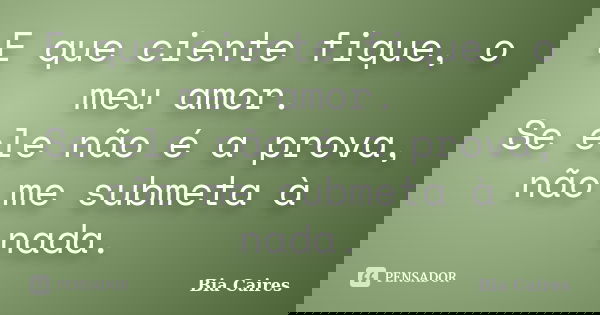 E que ciente fique, o meu amor. Se ele não é a prova, não me submeta à nada.... Frase de Bia Caires.