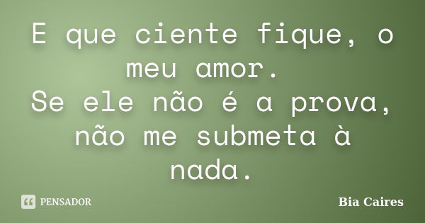 E que ciente fique, o meu amor. Se ele não é a prova, não me submeta à nada.... Frase de Bia Caires.