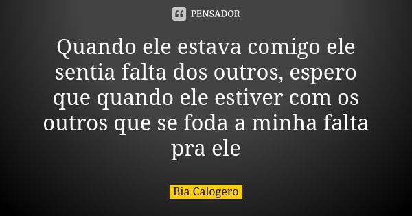 Quando ele estava comigo ele sentia falta dos outros, espero que quando ele estiver com os outros que se foda a minha falta pra ele... Frase de Bia Calogero.