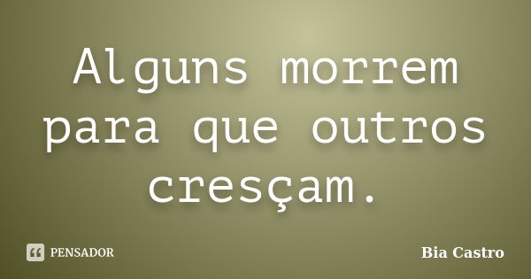 Alguns morrem para que outros cresçam.... Frase de Bia Castro.