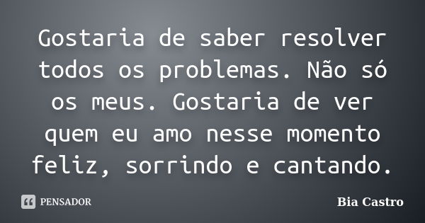 Gostaria de saber resolver todos os problemas. Não só os meus. Gostaria de ver quem eu amo nesse momento feliz, sorrindo e cantando.... Frase de Bia Castro.