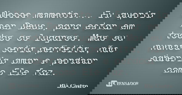 Nesse momento... Eu queria ser Deus, para estar em todos os lugares. Mas eu nunca seria perfeita, não saberia amar e perdoar como Ele faz.... Frase de Bia Castro.