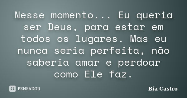 Nesse momento... Eu queria ser Deus, para estar em todos os lugares. Mas eu nunca seria perfeita, não saberia amar e perdoar como Ele faz.... Frase de Bia Castro.