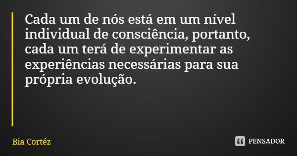 Cada um de nós está em um nível individual de consciência, portanto, cada um terá de experimentar as experiências necessárias para sua própria evolução.... Frase de Bia Cortéz.