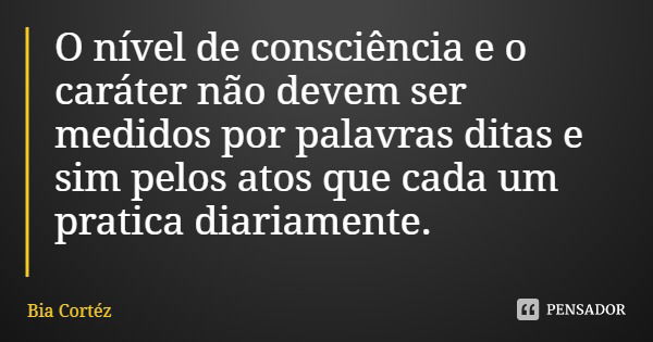 O nível de consciência e o caráter não devem ser medidos por palavras ditas e sim pelos atos que cada um pratica diariamente.... Frase de Bia Cortéz.