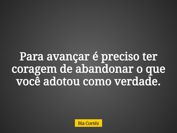 Para avançar é preciso ter coragem de abandonar o que você adotou como verdade.... Frase de Bia Cortéz.
