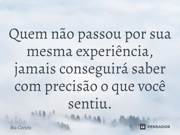 ⁠Quem não passou por sua mesma experiência, jamais conseguirá saber com precisão o que você sentiu.... Frase de Bia Cortéz.