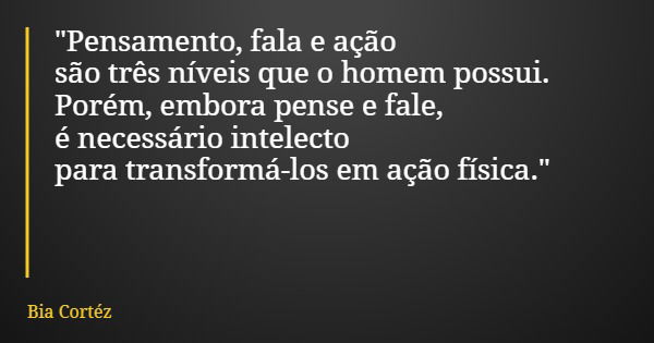 "Pensamento, fala e ação são três níveis que o homem possui. Porém, embora pense e fale, é necessário intelecto para transformá-los em ação física."... Frase de Bia Cortéz.