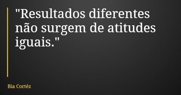 "Resultados diferentes não surgem de atitudes iguais."... Frase de Bia Cortéz.