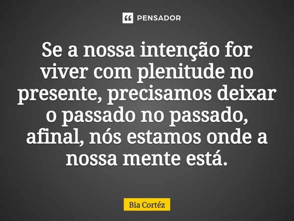 ⁠Se a nossa intenção for viver com plenitude no presente, precisamos deixar o passado no passado, afinal, nós estamos onde a nossa mente está.... Frase de Bia Cortéz.