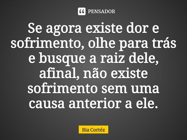 ⁠Se agora existe dor e sofrimento, olhe para trás e busque a raiz dele, afinal, não existe sofrimento sem uma causa anterior a ele.... Frase de Bia Cortéz.