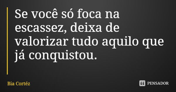 Se você só foca na escassez, deixa de valorizar tudo aquilo que já conquistou.... Frase de Bia Cortéz.